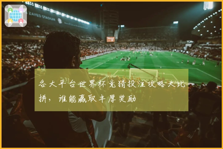 各大平台世界杯竞猜投注攻略大比拼，谁能赢取丰厚奖励